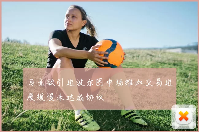 马竞欲引进波尔图中场维加交易进展缓慢未达成协议