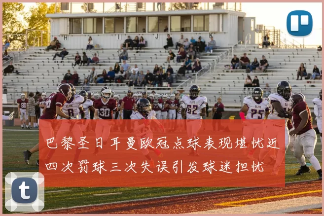 巴黎圣日耳曼欧冠点球表现堪忧近四次罚球三次失误引发球迷担忧