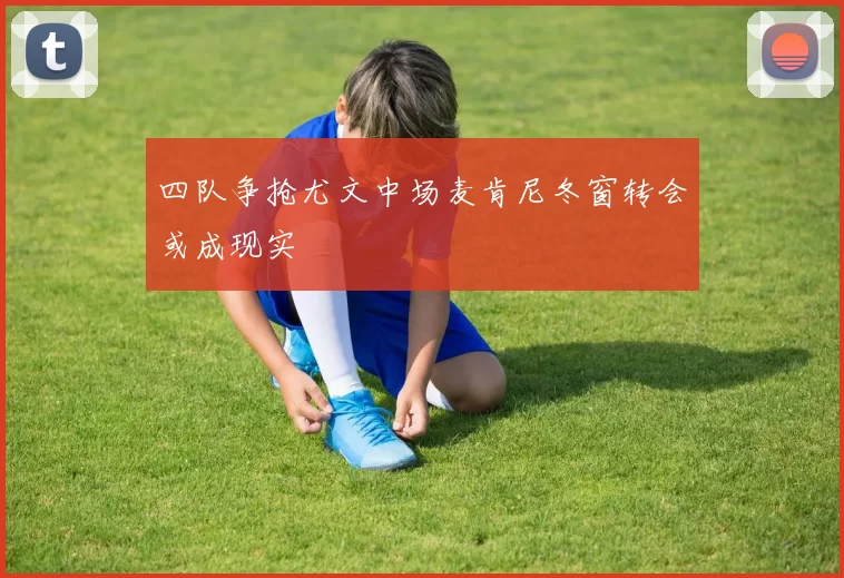 四队争抢尤文中场麦肯尼冬窗转会或成现实