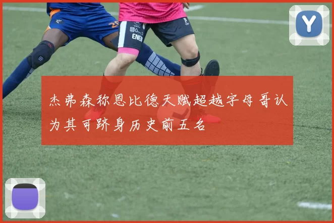 杰弗森称恩比德天赋超越字母哥认为其可跻身历史前五名