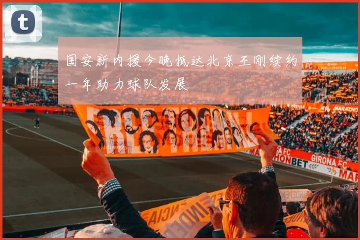 国安新内援今晚抵达北京王刚续约一年助力球队发展