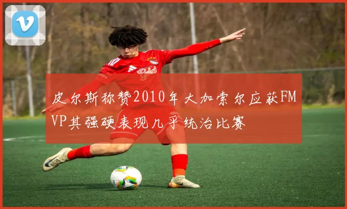 皮尔斯称赞2010年大加索尔应获FMVP其强硬表现几乎统治比赛