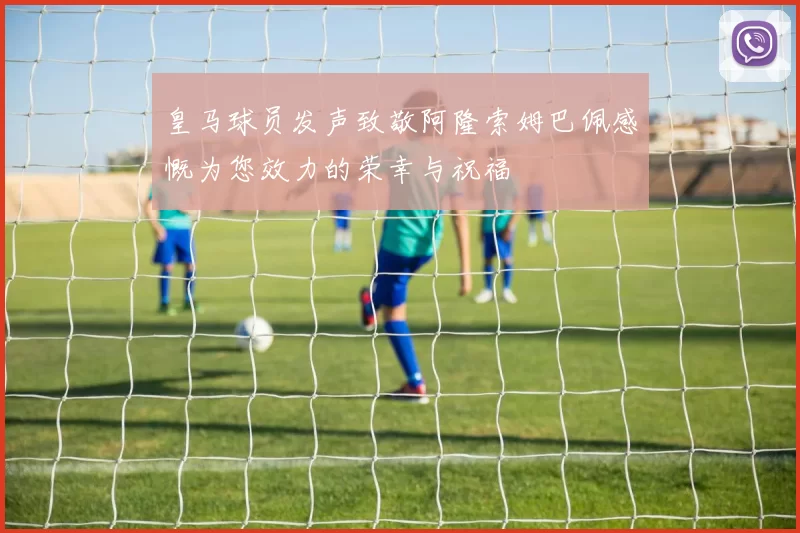 皇马球员发声致敬阿隆索姆巴佩感慨为您效力的荣幸与祝福